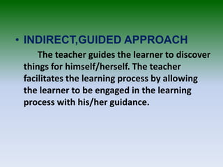 • INDIRECT,GUIDED APPROACH
The teacher guides the learner to discover
things for himself/herself. The teacher
facilitates the learning process by allowing
the learner to be engaged in the learning
process with his/her guidance.
 