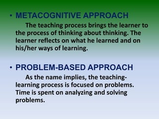 • METACOGNITIVE APPROACH
The teaching process brings the learner to
the process of thinking about thinking. The
learner reflects on what he learned and on
his/her ways of learning.
• PROBLEM-BASED APPROACH
As the name implies, the teaching-
learning process is focused on problems.
Time is spent on analyzing and solving
problems.
 