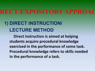 RECT/EXPOSITORY APPROAC
1) DIRECT INSTRUCTION/
LECTURE METHOD
Direct instruction is aimed at helping
students acquire procedural knowledge
exercised in the performance of some task.
Procedural knowledge refers to skills needed
in the performance of a task.
 