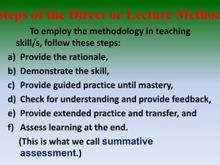 Steps of the Direct or Lecture Method
To employ the methodology in teaching
skill/s, follow these steps:
a) Provide the rationale,
b) Demonstrate the skill,
c) Provide guided practice until mastery,
d) Check for understanding and provide feedback,
e) Provide extended practice and transfer, and
f) Assess learning at the end.
(This is what we call summative
assessment.)
 