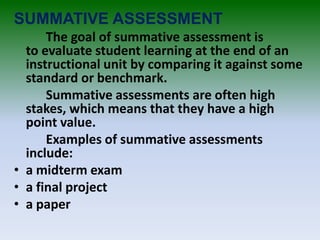 SUMMATIVE ASSESSMENT
The goal of summative assessment is
to evaluate student learning at the end of an
instructional unit by comparing it against some
standard or benchmark.
Summative assessments are often high
stakes, which means that they have a high
point value.
Examples of summative assessments
include:
• a midterm exam
• a final project
• a paper
 