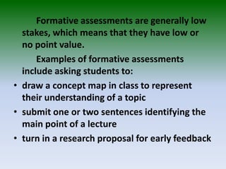 Formative assessments are generally low
stakes, which means that they have low or
no point value.
Examples of formative assessments
include asking students to:
• draw a concept map in class to represent
their understanding of a topic
• submit one or two sentences identifying the
main point of a lecture
• turn in a research proposal for early feedback
 