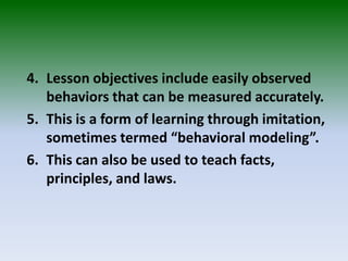 4. Lesson objectives include easily observed
behaviors that can be measured accurately.
5. This is a form of learning through imitation,
sometimes termed “behavioral modeling”.
6. This can also be used to teach facts,
principles, and laws.
 