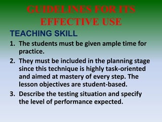GUIDELINES FOR ITS
EFFECTIVE USE
TEACHING SKILL
1. The students must be given ample time for
practice.
2. They must be included in the planning stage
since this technique is highly task-oriented
and aimed at mastery of every step. The
lesson objectives are student-based.
3. Describe the testing situation and specify
the level of performance expected.
 