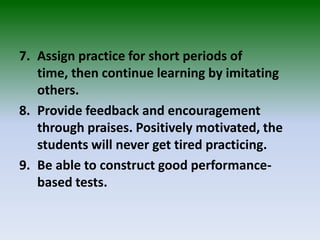 7. Assign practice for short periods of
time, then continue learning by imitating
others.
8. Provide feedback and encouragement
through praises. Positively motivated, the
students will never get tired practicing.
9. Be able to construct good performance-
based tests.
 