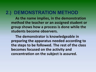 2.) DEMONSTRATION METHOD
As the name implies, in the demonstration
method the teacher or an assigned student or
group shows how a process is done while the
students become observers.
The demonstrator is knowledgeable in
preparing the apparatus needed according to
the steps to be followed. The rest of the class
becomes focused on the activity and
concentration on the subject is assured.
 