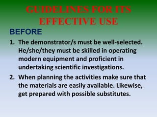 GUIDELINES FOR ITS
EFFECTIVE USE
BEFORE
1. The demonstrator/s must be well-selected.
He/she/they must be skilled in operating
modern equipment and proficient in
undertaking scientific investigations.
2. When planning the activities make sure that
the materials are easily available. Likewise,
get prepared with possible substitutes.
 