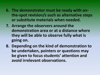 6. The demonstrator must be ready with on-
the-spot revision/s such as alternative steps
or substitute materials when needed.
7. Arrange the observers around the
demonstration area or at a distance where
they will be able to observe fully what is
going on.
8. Depending on the kind of demonstration to
be undertaken, pointers or questions may
be given to focus students’ attention and
avoid irrelevant observations.
 