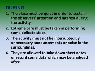 DURING
1. The place must be quiet in order to sustain
the observers’ attention and interest during
the activity.
2. Extreme care must be taken in performing
some delicate steps.
3. The activity must not be interrupted by
unnecessary announcements or noise in the
surroundings.
4. They are allowed to take down short notes
or record some data which may be analyzed
after.
 