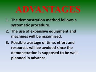 ADVANTAGES
1. The demonstration method follows a
systematic procedure.
2. The use of expensive equipment and
machines will be maximized.
3. Possible wastage of time, effort and
resources will be avoided since the
demonstration is supposed to be well-
planned in advance.
 