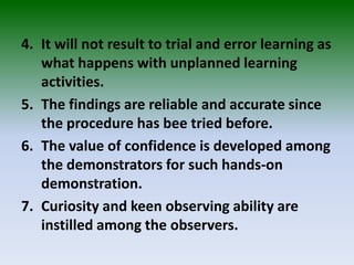 4. It will not result to trial and error learning as
what happens with unplanned learning
activities.
5. The findings are reliable and accurate since
the procedure has bee tried before.
6. The value of confidence is developed among
the demonstrators for such hands-on
demonstration.
7. Curiosity and keen observing ability are
instilled among the observers.
 