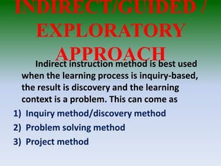 INDIRECT/GUIDED /
EXPLORATORY
APPROACHIndirect instruction method is best used
when the learning process is inquiry-based,
the result is discovery and the learning
context is a problem. This can come as
1) Inquiry method/discovery method
2) Problem solving method
3) Project method
 