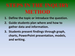 STEPS IN THE INQUIRY
METHOD
1. Define the topic or introduce the question.
2. Guide students plan where and how to
gather data and information.
3. Students present findings through graph,
charts, PowerPoint presentation, models,
and writing.
 