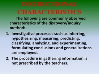 INSTRUCTIONAL
CHARACTERISTICS
The following are commonly observed
characteristics of the discovery/inquiry
method:
1. Investigative processes such as inferring,
hypothesizing, measuring, predicting,
classifying, analyzing, and experimenting,
formulating conclusions and generalizations
are employed.
2. The procedure in gathering information is
not prescribed by the teachers.
 