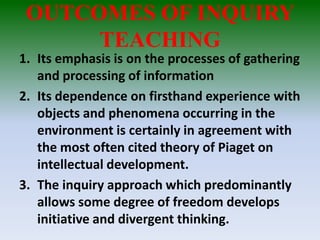 OUTCOMES OF INQUIRY
TEACHING
1. Its emphasis is on the processes of gathering
and processing of information
2. Its dependence on firsthand experience with
objects and phenomena occurring in the
environment is certainly in agreement with
the most often cited theory of Piaget on
intellectual development.
3. The inquiry approach which predominantly
allows some degree of freedom develops
initiative and divergent thinking.
 
