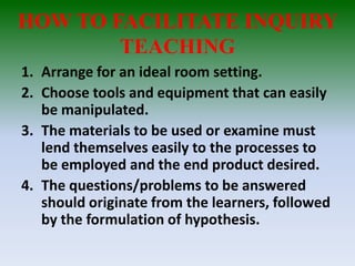 HOW TO FACILITATE INQUIRY
TEACHING
1. Arrange for an ideal room setting.
2. Choose tools and equipment that can easily
be manipulated.
3. The materials to be used or examine must
lend themselves easily to the processes to
be employed and the end product desired.
4. The questions/problems to be answered
should originate from the learners, followed
by the formulation of hypothesis.
 