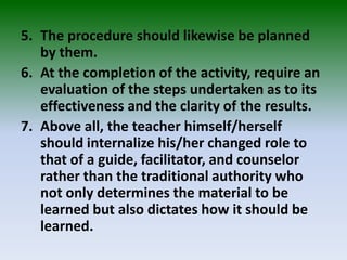 5. The procedure should likewise be planned
by them.
6. At the completion of the activity, require an
evaluation of the steps undertaken as to its
effectiveness and the clarity of the results.
7. Above all, the teacher himself/herself
should internalize his/her changed role to
that of a guide, facilitator, and counselor
rather than the traditional authority who
not only determines the material to be
learned but also dictates how it should be
learned.
 