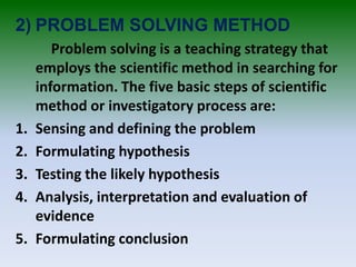 2) PROBLEM SOLVING METHOD
Problem solving is a teaching strategy that
employs the scientific method in searching for
information. The five basic steps of scientific
method or investigatory process are:
1. Sensing and defining the problem
2. Formulating hypothesis
3. Testing the likely hypothesis
4. Analysis, interpretation and evaluation of
evidence
5. Formulating conclusion
 