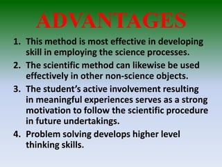ADVANTAGES
1. This method is most effective in developing
skill in employing the science processes.
2. The scientific method can likewise be used
effectively in other non-science objects.
3. The student’s active involvement resulting
in meaningful experiences serves as a strong
motivation to follow the scientific procedure
in future undertakings.
4. Problem solving develops higher level
thinking skills.
 