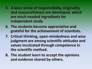 5. A keen sense of responsibility, originality
and resourcefulness are developed, which
are much needed ingredients for
independent study.
6. The students become appreciative and
grateful for the achievement of scientists.
7. Critical thinking, open-mindedness and wise
judgment are among scientific attitudes and
values inculcated through competence in
the scientific method.
8. The student learn to accept the opinions
and evidence shared by others.
 