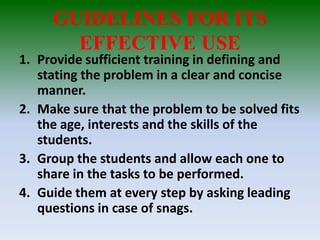 GUIDELINES FOR ITS
EFFECTIVE USE
1. Provide sufficient training in defining and
stating the problem in a clear and concise
manner.
2. Make sure that the problem to be solved fits
the age, interests and the skills of the
students.
3. Group the students and allow each one to
share in the tasks to be performed.
4. Guide them at every step by asking leading
questions in case of snags.
 