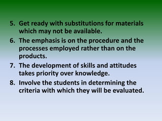 5. Get ready with substitutions for materials
which may not be available.
6. The emphasis is on the procedure and the
processes employed rather than on the
products.
7. The development of skills and attitudes
takes priority over knowledge.
8. Involve the students in determining the
criteria with which they will be evaluated.
 