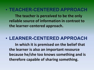 • TEACHER-CENTERED APPROACH
The teacher is perceived to be the only
reliable source of information in contrast to
the learner-centered approach.
• LEARNER-CENTERED APPROACH
In which it is premised on the belief that
the learner is also an important resource
because he/she too knows something and is
therefore capable of sharing something.
 