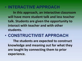 • INTERACTIVE APPROACH
In this approach, an interactive classroom
will have more student talk and less teacher
talk. Students are given the opportunity to
interact with teacher and with other
students.
• CONSTRUCTIVIST APPROACH
The students are expected to construct
knowledge and meaning out for what they
are taught by connecting them to prior
experience.
 