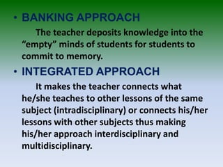 • BANKING APPROACH
The teacher deposits knowledge into the
“empty” minds of students for students to
commit to memory.
• INTEGRATED APPROACH
It makes the teacher connects what
he/she teaches to other lessons of the same
subject (intradisciplinary) or connects his/her
lessons with other subjects thus making
his/her approach interdisciplinary and
multidisciplinary.
 