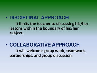 • DISCIPLINAL APPROACH
It limits the teacher to discussing his/her
lessons within the boundary of his/her
subject.
• COLLABORATIVE APPROACH
It will welcome group work, teamwork,
partnerships, and group discussion.
 