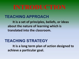 INTRODUCTION
TEACHING APPROACH
It is a set of principles, beliefs, or ideas
about the nature of learning which is
translated into the classroom.
TEACHING STRATEGY
It is a long term plan of action designed to
achieve a particular goal.
 