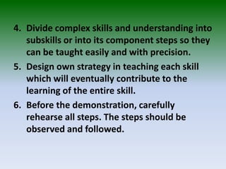 4. Divide complex skills and understanding into
subskills or into its component steps so they
can be taught easily and with precision.
5. Design own strategy in teaching each skill
which will eventually contribute to the
learning of the entire skill.
6. Before the demonstration, carefully
rehearse all steps. The steps should be
observed and followed.
 