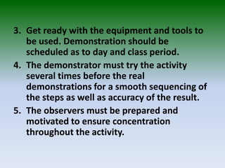 3. Get ready with the equipment and tools to
be used. Demonstration should be
scheduled as to day and class period.
4. The demonstrator must try the activity
several times before the real
demonstrations for a smooth sequencing of
the steps as well as accuracy of the result.
5. The observers must be prepared and
motivated to ensure concentration
throughout the activity.
 