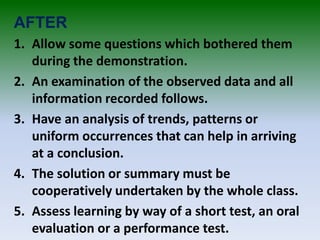 AFTER
1. Allow some questions which bothered them
during the demonstration.
2. An examination of the observed data and all
information recorded follows.
3. Have an analysis of trends, patterns or
uniform occurrences that can help in arriving
at a conclusion.
4. The solution or summary must be
cooperatively undertaken by the whole class.
5. Assess learning by way of a short test, an oral
evaluation or a performance test.
 