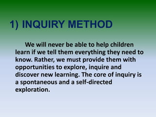 1) INQUIRY METHOD
We will never be able to help children
learn if we tell them everything they need to
know. Rather, we must provide them with
opportunities to explore, inquire and
discover new learning. The core of inquiry is
a spontaneous and a self-directed
exploration.
 