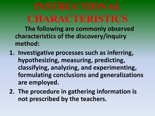 INSTRUCTIONAL
CHARACTERISTICS
The following are commonly observed
characteristics of the discovery/inquiry
method:
1. Investigative processes such as inferring,
hypothesizing, measuring, predicting,
classifying, analyzing, and experimenting,
formulating conclusions and generalizations
are employed.
2. The procedure in gathering information is
not prescribed by the teachers.
 