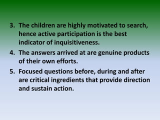 3. The children are highly motivated to search,
hence active participation is the best
indicator of inquisitiveness.
4. The answers arrived at are genuine products
of their own efforts.
5. Focused questions before, during and after
are critical ingredients that provide direction
and sustain action.
 