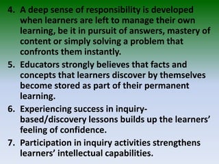 4. A deep sense of responsibility is developed
when learners are left to manage their own
learning, be it in pursuit of answers, mastery of
content or simply solving a problem that
confronts them instantly.
5. Educators strongly believes that facts and
concepts that learners discover by themselves
become stored as part of their permanent
learning.
6. Experiencing success in inquiry-
based/discovery lessons builds up the learners’
feeling of confidence.
7. Participation in inquiry activities strengthens
learners’ intellectual capabilities.
 