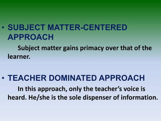 • SUBJECT MATTER-CENTERED
APPROACH
Subject matter gains primacy over that of the
learner.
• TEACHER DOMINATED APPROACH
In this approach, only the teacher’s voice is
heard. He/she is the sole dispenser of information.
 