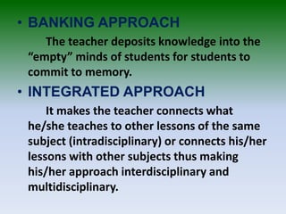 • BANKING APPROACH
The teacher deposits knowledge into the
“empty” minds of students for students to
commit to memory.
• I...