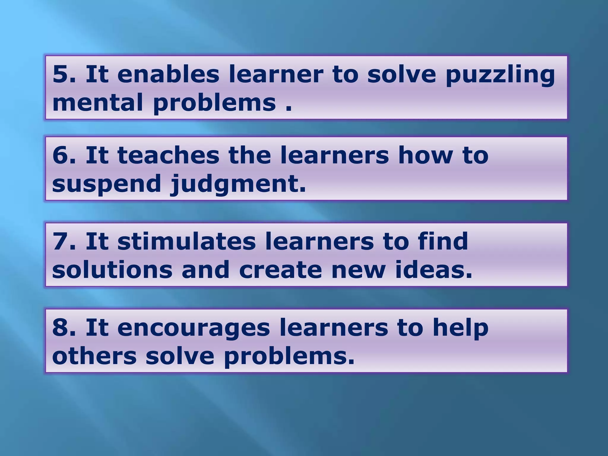 5. It enables learner to solve puzzling
mental problems .
6. It teaches the learners how to
suspend judgment.
7. It stimulates learners to find
solutions and create new ideas.
8. It encourages learners to help
others solve problems.