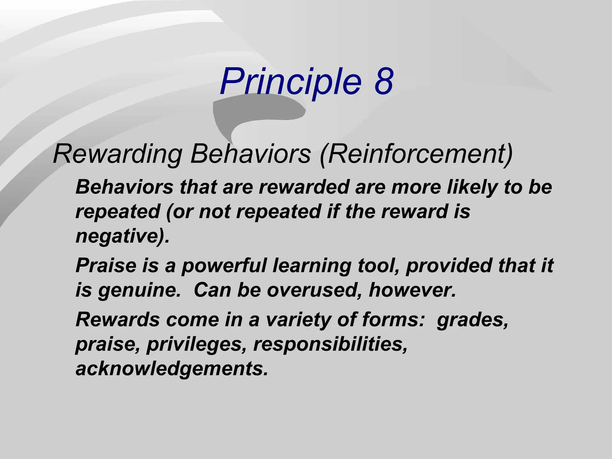 Principle 8 
Rewarding Behaviors (Reinforcement) 
Behaviors that are rewarded are more likely to be 
repeated (or not repeated if the reward is 
negative). 
Praise is a powerful learning tool, provided that it 
is genuine. Can be overused, however. 
Rewards come in a variety of forms: grades, 
praise, privileges, responsibilities, 
acknowledgements. 
 