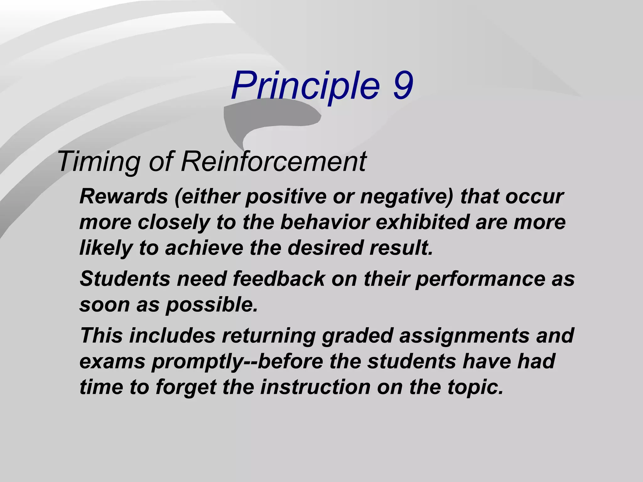 Principle 9 
Timing of Reinforcement 
Rewards (either positive or negative) that occur 
more closely to the behavior exhibited are more 
likely to achieve the desired result. 
Students need feedback on their performance as 
soon as possible. 
This includes returning graded assignments and 
exams promptly--before the students have had 
time to forget the instruction on the topic. 
 
