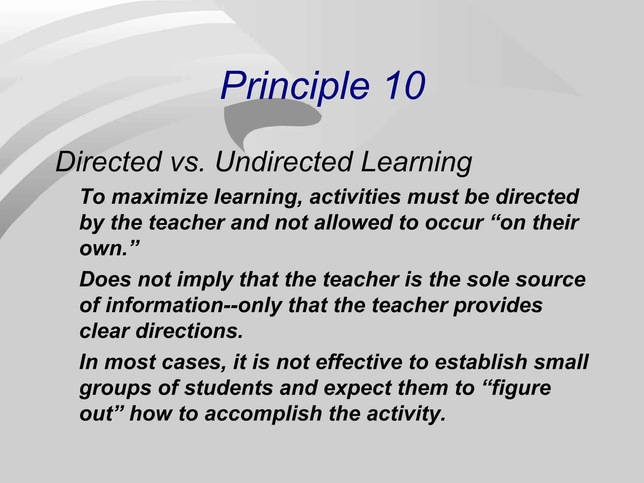 Principle 10 
Directed vs. Undirected Learning 
To maximize learning, activities must be directed 
by the teacher and not allowed to occur “on their 
own.” 
Does not imply that the teacher is the sole source 
of information--only that the teacher provides 
clear directions. 
In most cases, it is not effective to establish small 
groups of students and expect them to “figure 
out” how to accomplish the activity. 
 
