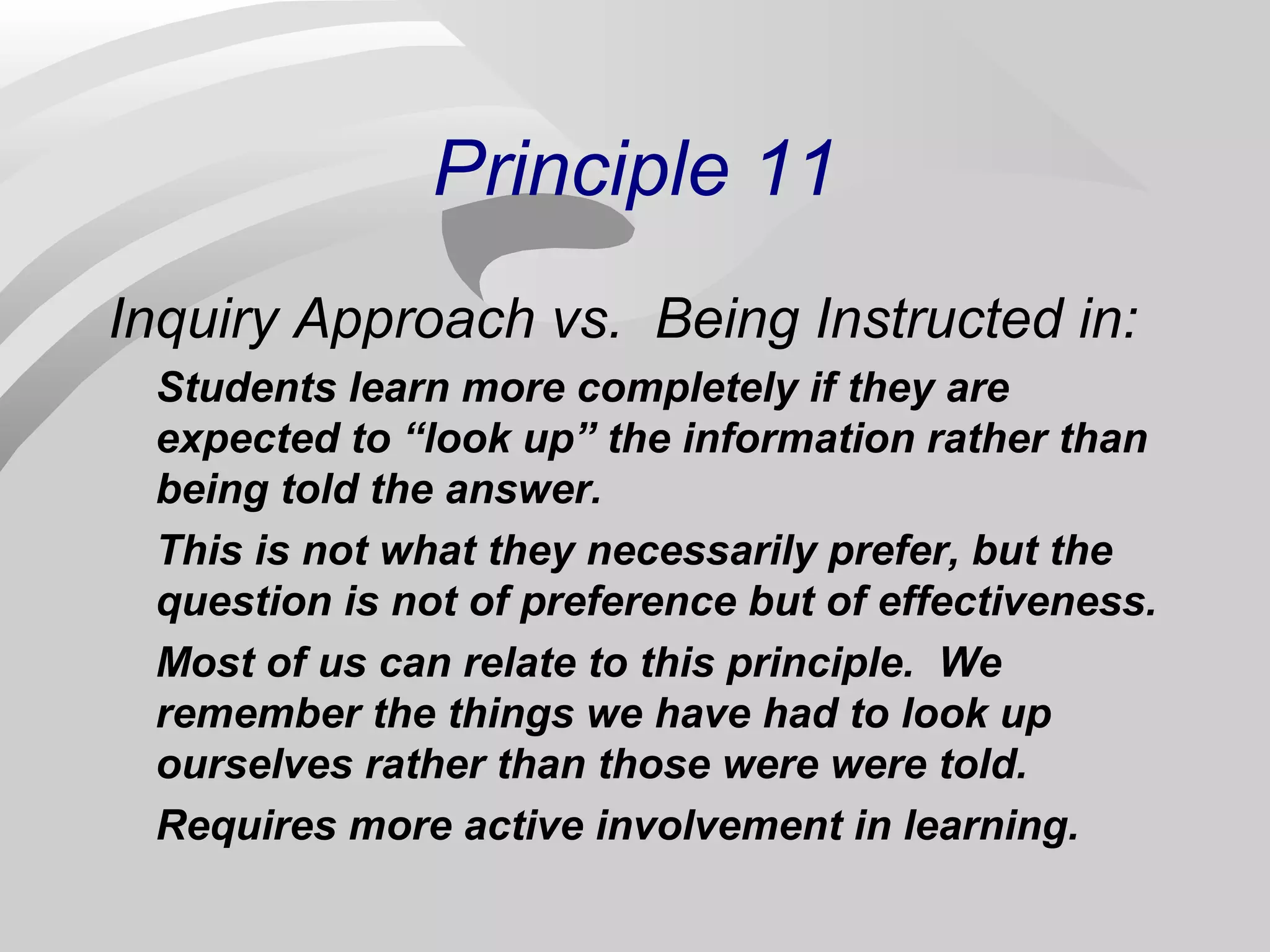 Principle 11 
Inquiry Approach vs. Being Instructed in: 
Students learn more completely if they are 
expected to “look up” the information rather than 
being told the answer. 
This is not what they necessarily prefer, but the 
question is not of preference but of effectiveness. 
Most of us can relate to this principle. We 
remember the things we have had to look up 
ourselves rather than those were were told. 
Requires more active involvement in learning. 
 