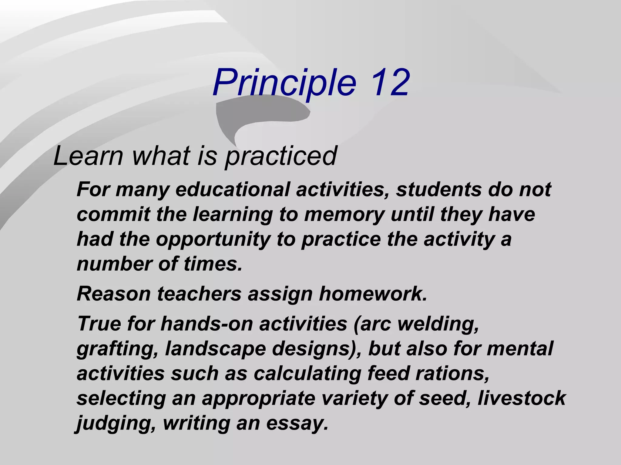 Principle 12 
Learn what is practiced 
For many educational activities, students do not 
commit the learning to memory until they have 
had the opportunity to practice the activity a 
number of times. 
Reason teachers assign homework. 
True for hands-on activities (arc welding, 
grafting, landscape designs), but also for mental 
activities such as calculating feed rations, 
selecting an appropriate variety of seed, livestock 
judging, writing an essay. 
 