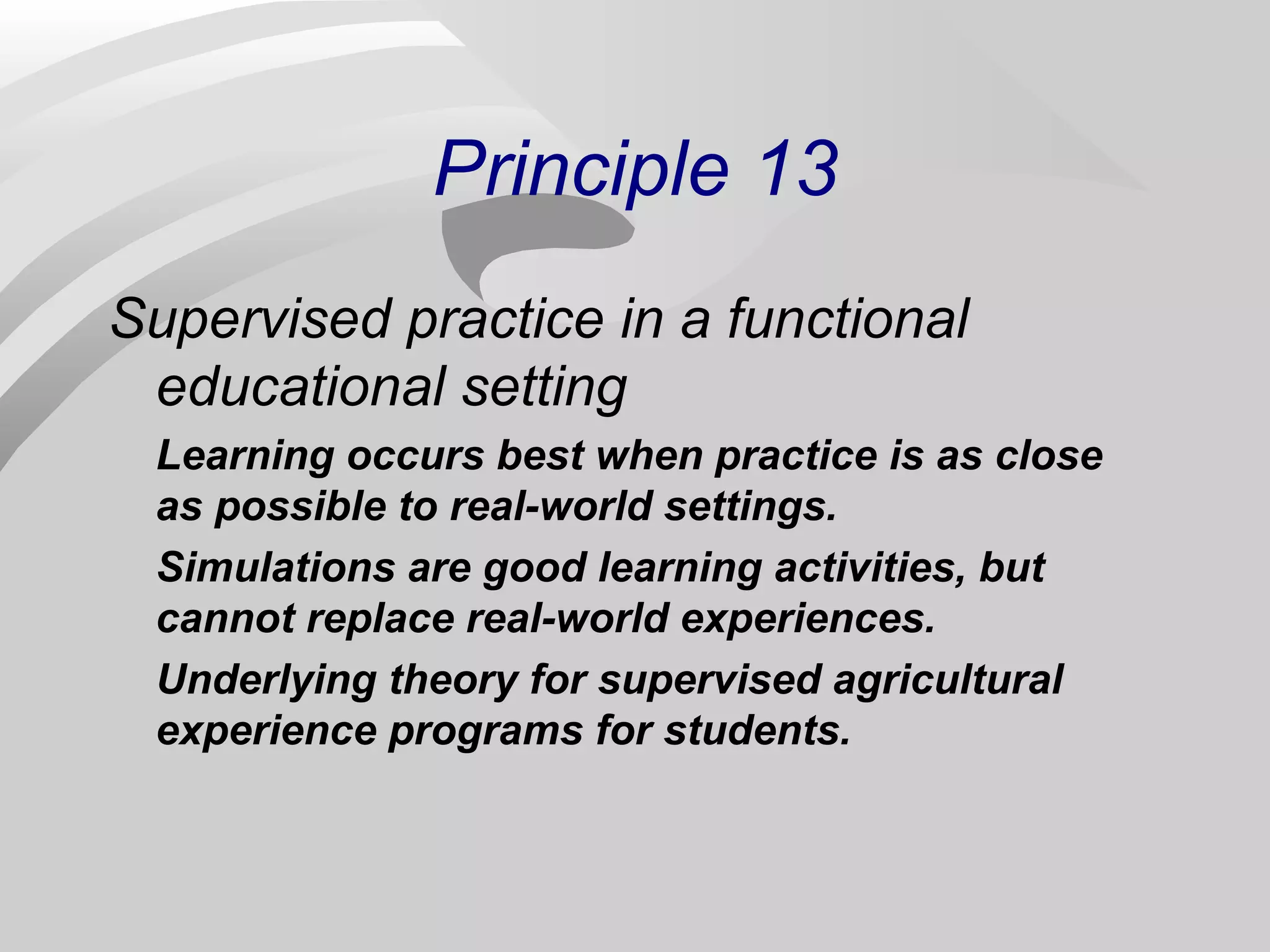 Principle 13 
Supervised practice in a functional 
educational setting 
Learning occurs best when practice is as close 
as possible to real-world settings. 
Simulations are good learning activities, but 
cannot replace real-world experiences. 
Underlying theory for supervised agricultural 
experience programs for students. 
 