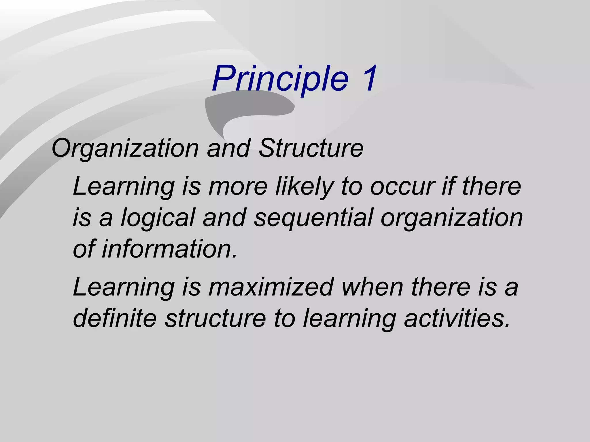 Principle 1 
Organization and Structure 
Learning is more likely to occur if there 
is a logical and sequential organization 
of information. 
Learning is maximized when there is a 
definite structure to learning activities. 
 