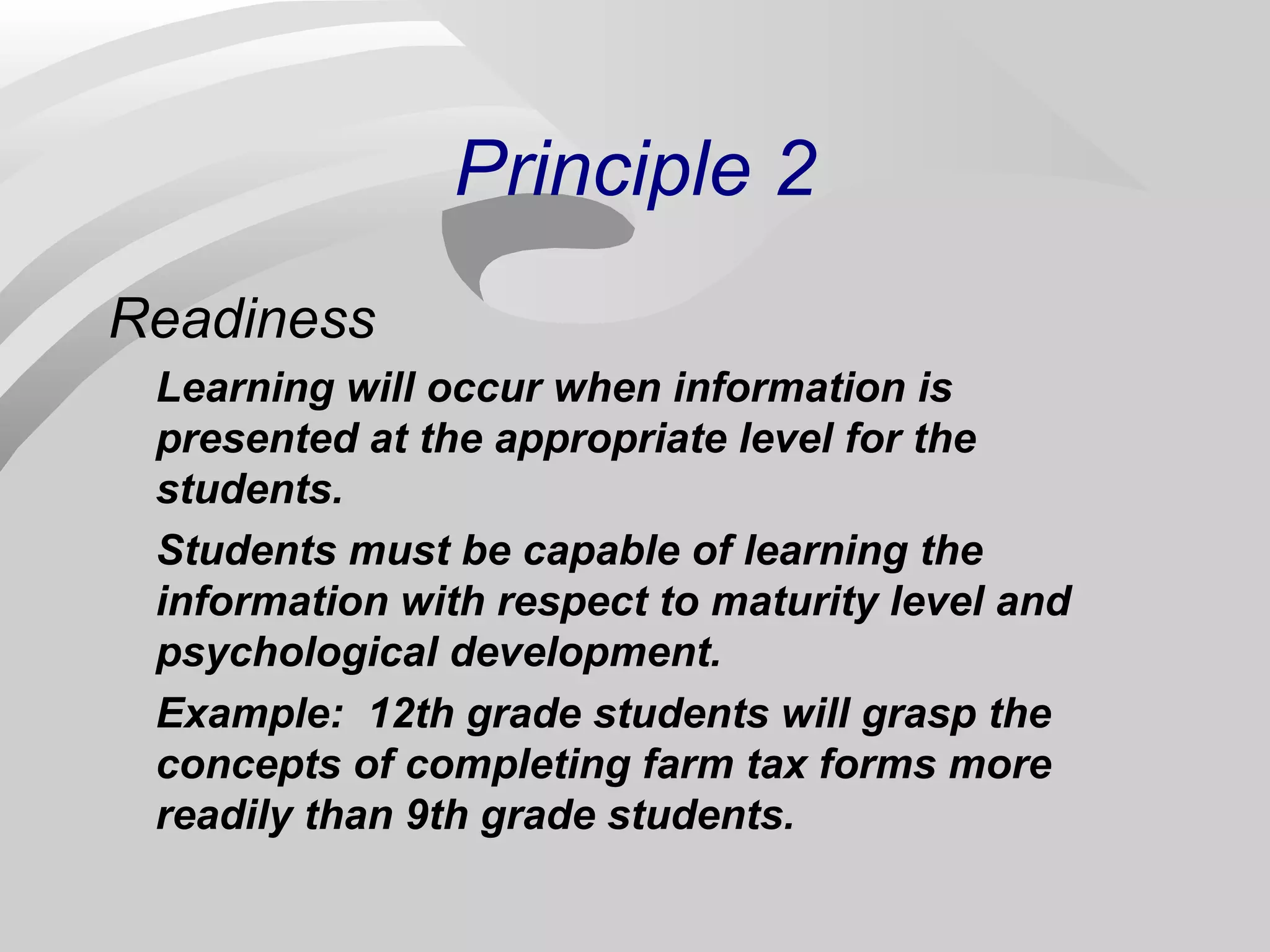 Principle 2 
Readiness 
Learning will occur when information is 
presented at the appropriate level for the 
students. 
Students must be capable of learning the 
information with respect to maturity level and 
psychological development. 
Example: 12th grade students will grasp the 
concepts of completing farm tax forms more 
readily than 9th grade students. 
 