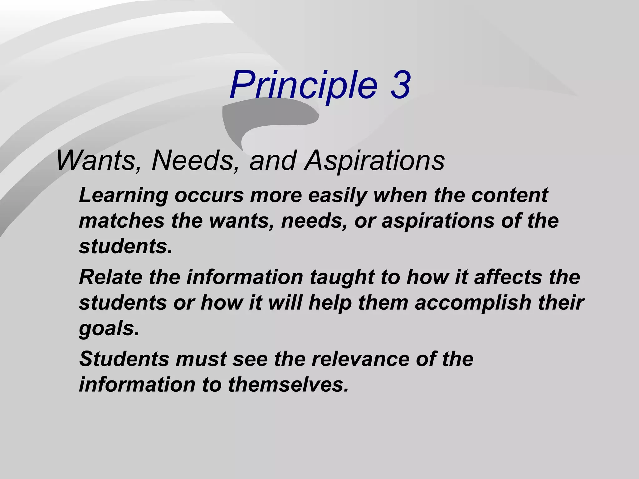 Principle 3 
Wants, Needs, and Aspirations 
Learning occurs more easily when the content 
matches the wants, needs, or aspirations of the 
students. 
Relate the information taught to how it affects the 
students or how it will help them accomplish their 
goals. 
Students must see the relevance of the 
information to themselves. 
 